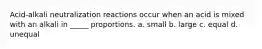 Acid-alkali neutralization reactions occur when an acid is mixed with an alkali in _____ proportions. a. small b. large c. equal d. unequal
