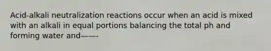 Acid-alkali neutralization reactions occur when an acid is mixed with an alkali in equal portions balancing the total ph and forming water and——-