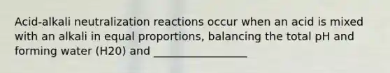 Acid-alkali neutralization reactions occur when an acid is mixed with an alkali in equal proportions, balancing the total pH and forming water (H20) and _________________