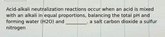 Acid-alkali neutralization reactions occur when an acid is mixed with an alkali in equal proportions, balancing the total pH and forming water (H2O) and _________. a salt carbon dioxide a sulfur nitrogen