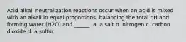 Acid-alkali neutralization reactions occur when an acid is mixed with an alkali in equal proportions, balancing the total pH and forming water (H2O) and ______. a. a salt b. nitrogen c. carbon dioxide d. a sulfur