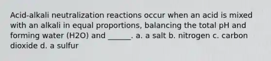 Acid-alkali neutralization reactions occur when an acid is mixed with an alkali in equal proportions, balancing the total pH and forming water (H2O) and ______. a. a salt b. nitrogen c. carbon dioxide d. a sulfur