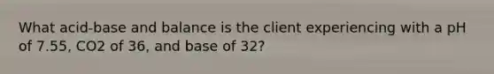 What acid-base and balance is the client experiencing with a pH of 7.55, CO2 of 36, and base of 32?