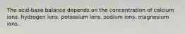 The acid-base balance depends on the concentration of calcium ions. hydrogen ions. potassium ions. sodium ions. magnesium ions.