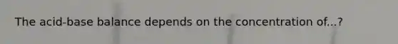 The acid-base balance depends on the concentration of...?