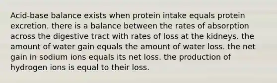 Acid-base balance exists when protein intake equals protein excretion. there is a balance between the rates of absorption across the digestive tract with rates of loss at the kidneys. the amount of water gain equals the amount of water loss. the net gain in sodium ions equals its net loss. the production of hydrogen ions is equal to their loss.