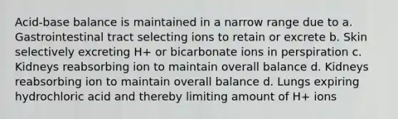 Acid-base balance is maintained in a narrow range due to a. Gastrointestinal tract selecting ions to retain or excrete b. Skin selectively excreting H+ or bicarbonate ions in perspiration c. Kidneys reabsorbing ion to maintain overall balance d. Kidneys reabsorbing ion to maintain overall balance d. Lungs expiring hydrochloric acid and thereby limiting amount of H+ ions