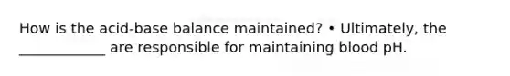 How is the acid-base balance maintained? • Ultimately, the ____________ are responsible for maintaining blood pH.