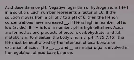 Acid-Base Balance pH: Negative logarithm of hydrogen ions [H+] in a solution. Each number represents a factor of 10. If the solution moves from a pH of 7 to a pH of 6, then the H+ ion concentrations have increased __. If H+ is high in number, pH is low (acidic). If H+ is low in number, pH is high (alkaline). Acids are formed as end-products of protein, carbohydrate, and fat metabolism. To maintain the body's normal pH (7.35-7.45), the H+ must be neutralized by the retention of bicarbonate or excretion of acids. The __, __, and __ are major organs involved in the regulation of acid-base balance.