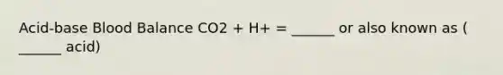 Acid-base Blood Balance CO2 + H+ = ______ or also known as ( ______ acid)