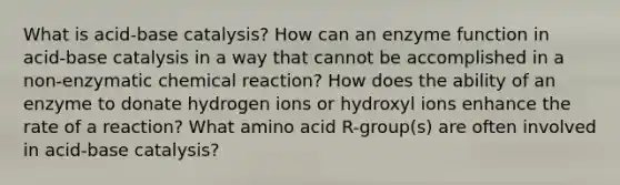 What is acid-base catalysis? How can an enzyme function in acid-base catalysis in a way that cannot be accomplished in a non-enzymatic chemical reaction? How does the ability of an enzyme to donate hydrogen ions or hydroxyl ions enhance the rate of a reaction? What amino acid R-group(s) are often involved in acid-base catalysis?