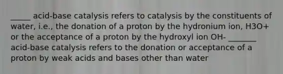 _____ acid-base catalysis refers to catalysis by the constituents of water, i.e., the donation of a proton by the hydronium ion, H3O+ or the acceptance of a proton by the hydroxyl ion OH- _______ acid-base catalysis refers to the donation or acceptance of a proton by weak acids and bases other than water