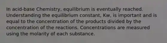 In acid-base Chemistry, equilibrium is eventually reached. Understanding the equilibrium constant, Kw, is important and is equal to the concentration of the products divided by the concentration of the reactions. Concentrations are measured using the molarity of each substance.