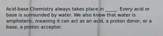 Acid-base Chemistry always takes place in _____. Every acid or base is surrounded by water. We also know that water is amphoteric, meaning it can act as an acid, a proton donor, or a base, a proton acceptor.