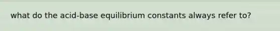 what do the acid-base equilibrium constants always refer to?