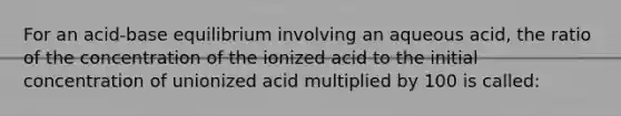 For an acid-base equilibrium involving an aqueous acid, the ratio of the concentration of the ionized acid to the initial concentration of unionized acid multiplied by 100 is called: