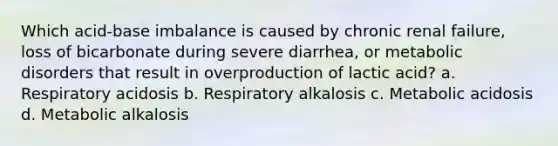 Which acid-base imbalance is caused by chronic renal failure, loss of bicarbonate during severe diarrhea, or metabolic disorders that result in overproduction of lactic acid? a. Respiratory acidosis b. Respiratory alkalosis c. Metabolic acidosis d. Metabolic alkalosis