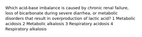 Which acid-base imbalance is caused by chronic renal failure, loss of bicarbonate during severe diarrhea, or metabolic disorders that result in overproduction of lactic acid? 1 Metabolic acidosis 2 Metabolic alkalosis 3 Respiratory acidosis 4 Respiratory alkalosis