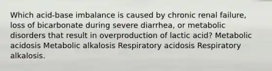 Which acid-base imbalance is caused by chronic renal failure, loss of bicarbonate during severe diarrhea, or metabolic disorders that result in overproduction of lactic acid? Metabolic acidosis Metabolic alkalosis Respiratory acidosis Respiratory alkalosis.