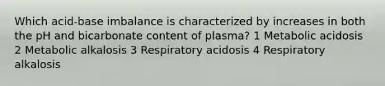 Which acid-base imbalance is characterized by increases in both the pH and bicarbonate content of plasma? 1 Metabolic acidosis 2 Metabolic alkalosis 3 Respiratory acidosis 4 Respiratory alkalosis