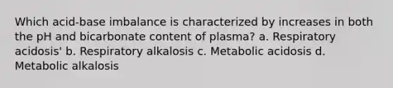 Which acid-base imbalance is characterized by increases in both the pH and bicarbonate content of plasma? a. Respiratory acidosis' b. Respiratory alkalosis c. Metabolic acidosis d. Metabolic alkalosis