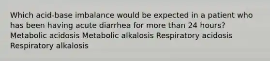 Which acid-base imbalance would be expected in a patient who has been having acute diarrhea for more than 24 hours? Metabolic acidosis Metabolic alkalosis Respiratory acidosis Respiratory alkalosis