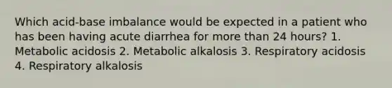 Which acid-base imbalance would be expected in a patient who has been having acute diarrhea for more than 24 hours? 1. Metabolic acidosis 2. Metabolic alkalosis 3. Respiratory acidosis 4. Respiratory alkalosis