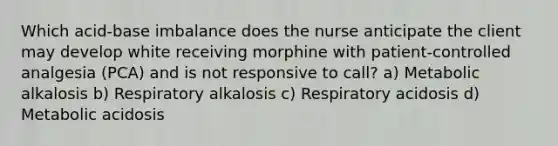 Which acid-base imbalance does the nurse anticipate the client may develop white receiving morphine with patient-controlled analgesia (PCA) and is not responsive to call? a) Metabolic alkalosis b) Respiratory alkalosis c) Respiratory acidosis d) Metabolic acidosis