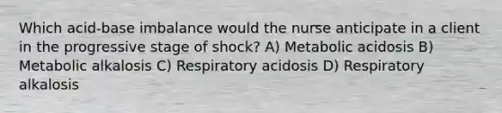 Which acid-base imbalance would the nurse anticipate in a client in the progressive stage of shock? A) Metabolic acidosis B) Metabolic alkalosis C) Respiratory acidosis D) Respiratory alkalosis