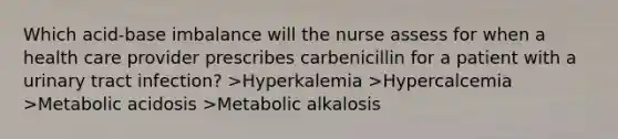 Which acid-base imbalance will the nurse assess for when a health care provider prescribes carbenicillin for a patient with a urinary tract infection? >Hyperkalemia >Hypercalcemia >Metabolic acidosis >Metabolic alkalosis