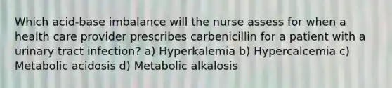 Which acid-base imbalance will the nurse assess for when a health care provider prescribes carbenicillin for a patient with a urinary tract infection? a) Hyperkalemia b) Hypercalcemia c) Metabolic acidosis d) Metabolic alkalosis