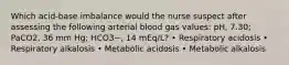 Which acid-base imbalance would the nurse suspect after assessing the following arterial blood gas values: pH, 7.30; PaCO2, 36 mm Hg; HCO3−, 14 mEq/L? • Respiratory acidosis • Respiratory alkalosis • Metabolic acidosis • Metabolic alkalosis