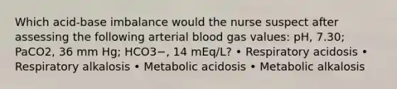 Which acid-base imbalance would the nurse suspect after assessing the following arterial blood gas values: pH, 7.30; PaCO2, 36 mm Hg; HCO3−, 14 mEq/L? • Respiratory acidosis • Respiratory alkalosis • Metabolic acidosis • Metabolic alkalosis