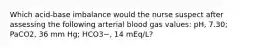 Which acid-base imbalance would the nurse suspect after assessing the following arterial blood gas values: pH, 7.30; PaCO2, 36 mm Hg; HCO3−, 14 mEq/L?