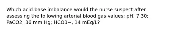 Which acid-base imbalance would the nurse suspect after assessing the following arterial blood gas values: pH, 7.30; PaCO2, 36 mm Hg; HCO3−, 14 mEq/L?