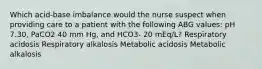 Which acid-base imbalance would the nurse suspect when providing care to a patient with the following ABG values: pH 7.30, PaCO2 40 mm Hg, and HCO3- 20 mEq/L? Respiratory acidosis Respiratory alkalosis Metabolic acidosis Metabolic alkalosis