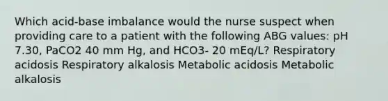 Which acid-base imbalance would the nurse suspect when providing care to a patient with the following ABG values: pH 7.30, PaCO2 40 mm Hg, and HCO3- 20 mEq/L? Respiratory acidosis Respiratory alkalosis Metabolic acidosis Metabolic alkalosis