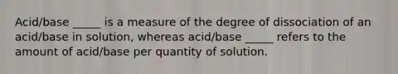 Acid/base _____ is a measure of the degree of dissociation of an acid/base in solution, whereas acid/base _____ refers to the amount of acid/base per quantity of solution.