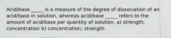 Acid/base _____ is a measure of the degree of dissociation of an acid/base in solution, whereas acid/base _____ refers to the amount of acid/base per quantity of solution. a) strength; concentration b) concentration; strength