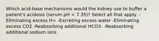 Which acid-base mechanisms would the kidney use to buffer a patient's acidosis (serum pH < 7.35)? Select all that apply. -Eliminating excess H+ -Excreting excess water -Eliminating excess CO2 -Reabsorbing additional HCO3- -Reabsorbing additional sodium ions