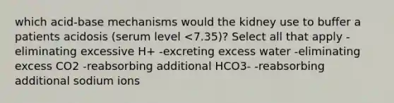 which acid-base mechanisms would the kidney use to buffer a patients acidosis (serum level <7.35)? Select all that apply -eliminating excessive H+ -excreting excess water -eliminating excess CO2 -reabsorbing additional HCO3- -reabsorbing additional sodium ions