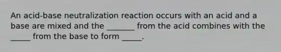 An acid-base neutralization reaction occurs with an acid and a base are mixed and the _______ from the acid combines with the _____ from the base to form _____.