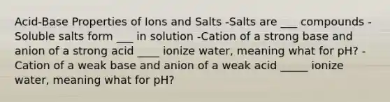 Acid-Base Properties of Ions and Salts -Salts are ___ compounds -Soluble salts form ___ in solution -Cation of a strong base and anion of a strong acid ____ ionize water, meaning what for pH? -Cation of a weak base and anion of a weak acid _____ ionize water, meaning what for pH?