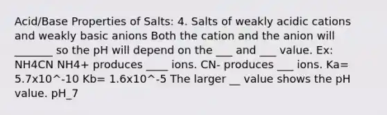 Acid/Base Properties of Salts: 4. Salts of weakly acidic cations and weakly basic anions Both the cation and the anion will _______ so the pH will depend on the ___ and ___ value. Ex: NH4CN NH4+ produces ____ ions. CN- produces ___ ions. Ka= 5.7x10^-10 Kb= 1.6x10^-5 The larger __ value shows the pH value. pH_7