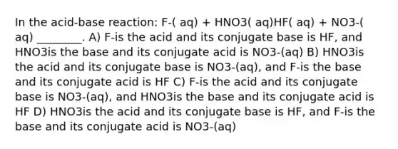 In the acid-base reaction: F-( aq) + HNO3( aq)HF( aq) + NO3-( aq) ________. A) F-is the acid and its conjugate base is HF, and HNO3is the base and its conjugate acid is NO3-(aq) B) HNO3is the acid and its conjugate base is NO3-(aq), and F-is the base and its conjugate acid is HF C) F-is the acid and its conjugate base is NO3-(aq), and HNO3is the base and its conjugate acid is HF D) HNO3is the acid and its conjugate base is HF, and F-is the base and its conjugate acid is NO3-(aq)