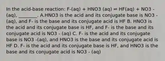 In the acid-base reaction: F-(aq) + HNO3 (aq) ⥨ HF(aq) + NO3 -(aq), ________. A.HNO3 is the acid and its conjugate base is NO3 -(aq), and F- is the base and its conjugate acid is HF B. HNO3 is the acid and its conjugate base is HF, and F- is the base and its conjugate acid is NO3 - (aq) C. F- is the acid and its conjugate base is NO3 -(aq), and HNO3 is the base and its conjugate acid is HF D. F- is the acid and its conjugate base is HF, and HNO3 is the base and its conjugate acid is NO3 - (aq)