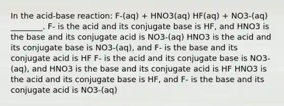 In the acid-base reaction: F-(aq) + HNO3(aq) HF(aq) + NO3-(aq) ________. F- is the acid and its conjugate base is HF, and HNO3 is the base and its conjugate acid is NO3-(aq) HNO3 is the acid and its conjugate base is NO3-(aq), and F- is the base and its conjugate acid is HF F- is the acid and its conjugate base is NO3-(aq), and HNO3 is the base and its conjugate acid is HF HNO3 is the acid and its conjugate base is HF, and F- is the base and its conjugate acid is NO3-(aq)