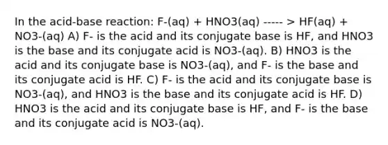 In the acid-base reaction: F-(aq) + HNO3(aq) ----- > HF(aq) + NO3-(aq) A) F- is the acid and its conjugate base is HF, and HNO3 is the base and its conjugate acid is NO3-(aq). B) HNO3 is the acid and its conjugate base is NO3-(aq), and F- is the base and its conjugate acid is HF. C) F- is the acid and its conjugate base is NO3-(aq), and HNO3 is the base and its conjugate acid is HF. D) HNO3 is the acid and its conjugate base is HF, and F- is the base and its conjugate acid is NO3-(aq).