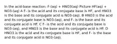 In the acid-base reaction: F-(aq) + HNO3(aq) Picture HF(aq) + NO3-(aq) A F- is the acid and its conjugate base is HF, and HNO3 is the base and its conjugate acid is NO3-(aq). B HNO3 is the acid and its conjugate base is NO3-(aq), and F- is the base and its conjugate acid is HF. C F- is the acid and its conjugate base is NO3-(aq), and HNO3 is the base and its conjugate acid is HF. D HNO3 is the acid and its conjugate base is HF, and F- is the base and its conjugate acid is NO3-(aq).