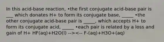 In this acid-base reaction, •the first conjugate acid-base pair is ___ which donates H+ to form its conjugate base, _____ •the other conjugate acid-base pair is _____, which accepts H+ to form its conjugate acid, _____ •each pair is related by a loss and gain of H+ HF(aq)+H2O(l) --><-- F-(aq)+H3O+(aq)